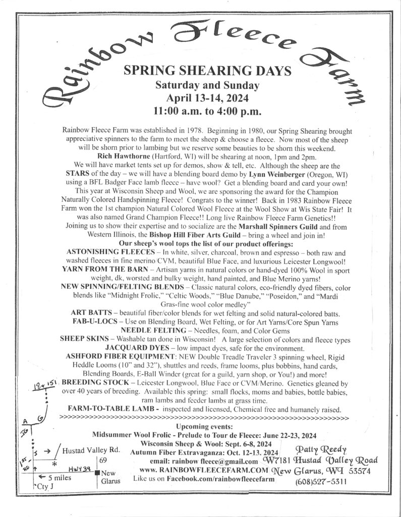 SPRING SHEARING DAYS
Saturday and Sunday
April 13-14, 2024 
11:00 a.m. to 4:00 p.m.

Rainbow Fleece Farm was established in 1978.  Beginning in 1980, our Spring Shearing brought appreciative spinners to the farm to meet the sheep & choose a fleece.  Now most of the sheep will be shorn prior to lambing but we reserve some beauties to be shorn this weekend.  
Rich Hawthorne (Hartford, WI) will be shearing at noon, 1pm and 2pm.
We will have market tents set up for demos, show & tell, etc.  Although the sheep are the STARS of the day – we will have a blending board demo by Lynn Weinberger (Oregon, WI) using a BFL Badger Face lamb fleece – have wool?  Get a blending board and card your own!  
This year at Wisconsin Sheep and Wool, we are sponsoring the award for the Champion Naturally Colored Handspinning Fleece!  Congrats to the winner!  Back in 1983 Rainbow Fleece Farm won the 1st champion Natural Colored Wool Fleece at the Wool Show at Wis State Fair!  It was also named Grand Champion Fleece!! Long live Rainbow Fleece Farm Genetics!!
Joining us to show their expertise and to socialize are the Marshall Spinners Guild and from Western Illinois, the Bishop Hill Fiber Arts Guild – bring a wheel and join in!
Our sheep’s wool tops the list of our product offerings:
ASTONISHING FLEECES – In white, silver, charcoal, brown and espresso – both raw and washed fleeces in fine merino/CVM, beautiful Blue Face, and luxurious Leicester Longwool!   
YARN FROM THE BARN – Artisan yarns in natural colors or hand-dyed 100% Wool in sport weight, dk, worsted and bulky weight, hand painted, and Blue Merino yarns!  
NEW SPINNING/FELTING BLENDS – Classic natural colors, eco-friendly dyed fibers, color blends like “Midnight Frolic,” “Celtic Woods,” “Blue Danube,” “Poseidon,” and “Mardi Gras-fine wool color medley”
ART BATTS – beautiful fiber/color blends for wet felting and solid natural-colored batts.
FAB-U-LOCS – Use on Blending Board, Wet Felting, or for Art Yarns/Core Spun Yarns
NEEDLE FELTING – Needles, foam, and Color Gems
SHEEP SKINS – Washable tan done in Wisconsin!   A large selection of colors and fleece types
JACQUARD DYES – low impact dyes, safe for the environment.
ASHFORD FIBER EQUIPMENT: NEW Double Treadle Traveler 3 spinning wheel, Rigid Heddle Looms (10” and 32”), shuttles and reeds, frame looms, plus bobbins, hand cards, Blending Boards, E-Ball Winder (great for a guild, yarn shop, or You!) and more!
BREEDING STOCK – Leicester Longwool, Blue Face or CVM/Merino.  Genetics gleaned by over 40 years of breeding.  Available this spring:  small flocks, moms and babies, bottle babies, ram lambs and feeder lambs at grass time.
FARM-TO-TABLE LAMB -  inspected and licensed, Chemical free and humanely raised.  
>>>>>>>>>>>>>>>>>>>>>>>>>>>>>>>>>>>>>>>>>>>>>>>>>>>>>>>>>>>>>>>>>>>>
Upcoming events:
Midsummer Wool Frolic - Prelude to Tour de Fleece: June 22-23, 2024
  Wisconsin Sheep & Wool: Sept. 6-8, 2024
Autumn Fiber Extravaganza: Oct. 12-13, 2024
email: rainbow fleece@gmail.com
www. RAINBOWFLEECEFARM.COM
Like us on Facebook.com/rainbowfleecefarm 
